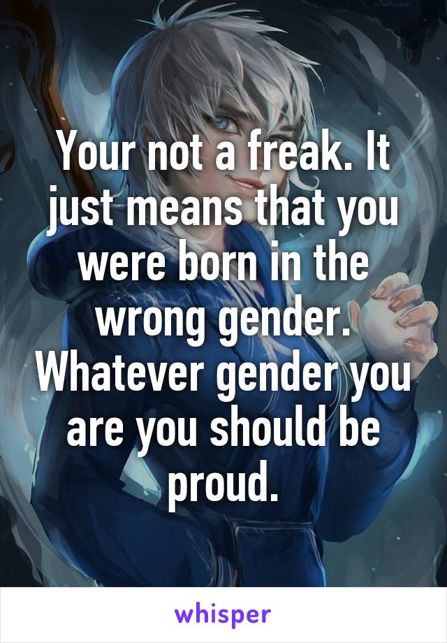 Your not a freak. It just means that you were born in the wrong gender. Whatever gender you are you should be proud.