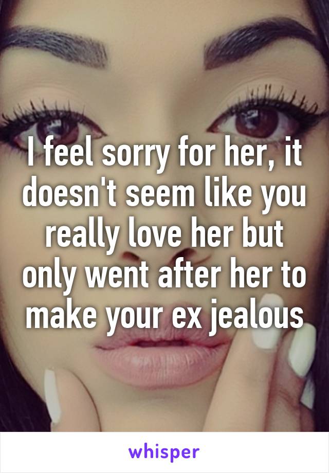 I feel sorry for her, it doesn't seem like you really love her but only went after her to make your ex jealous