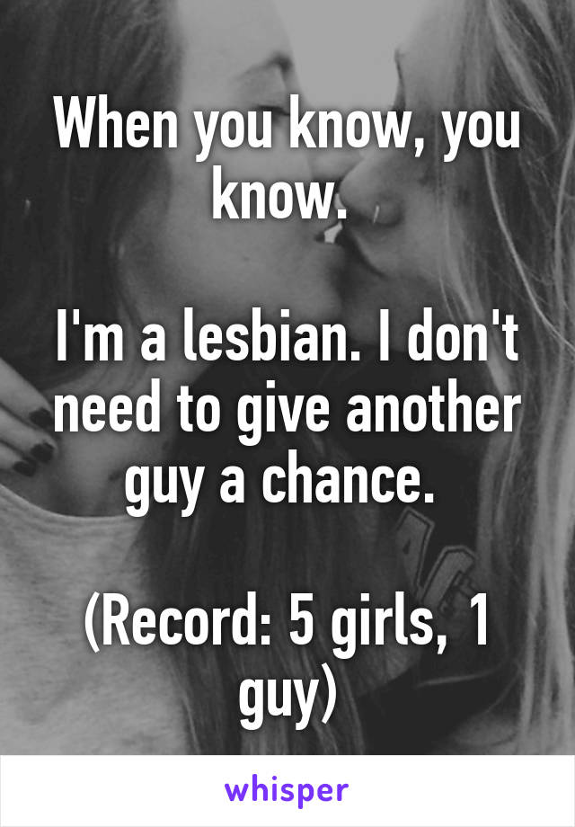 When you know, you know. 

I'm a lesbian. I don't need to give another guy a chance. 

(Record: 5 girls, 1 guy)