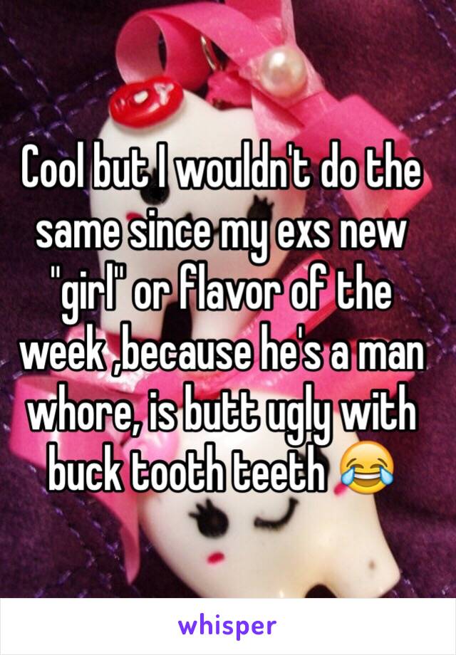 Cool but I wouldn't do the same since my exs new "girl" or flavor of the week ,because he's a man whore, is butt ugly with buck tooth teeth 😂