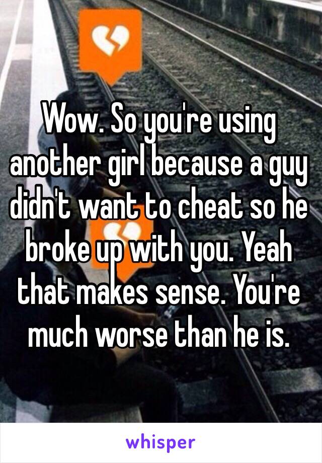 Wow. So you're using another girl because a guy didn't want to cheat so he broke up with you. Yeah that makes sense. You're much worse than he is. 