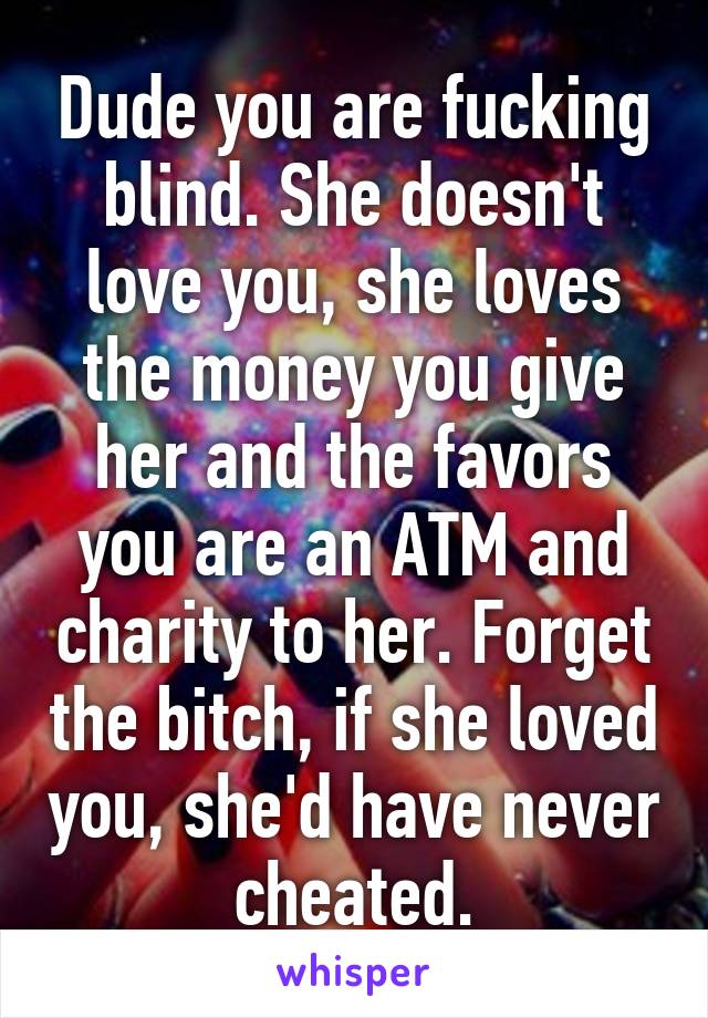 Dude you are fucking blind. She doesn't love you, she loves the money you give her and the favors you are an ATM and charity to her. Forget the bitch, if she loved you, she'd have never cheated.