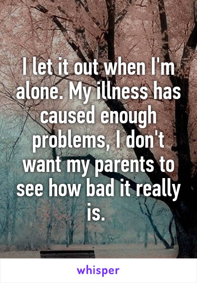 I let it out when I'm alone. My illness has caused enough problems, I don't want my parents to see how bad it really is. 
