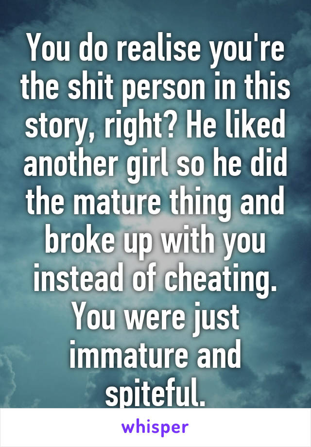 You do realise you're the shit person in this story, right? He liked another girl so he did the mature thing and broke up with you instead of cheating. You were just immature and spiteful.