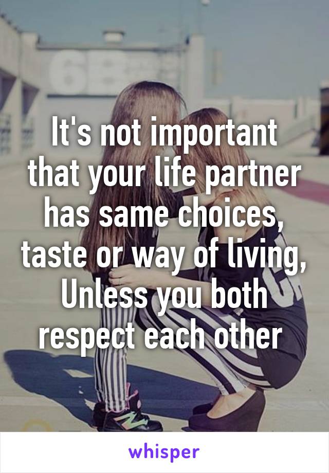 It's not important that your life partner has same choices, taste or way of living, Unless you both respect each other 