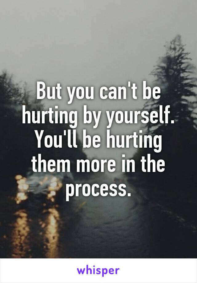 But you can't be hurting by yourself.
You'll be hurting them more in the process.