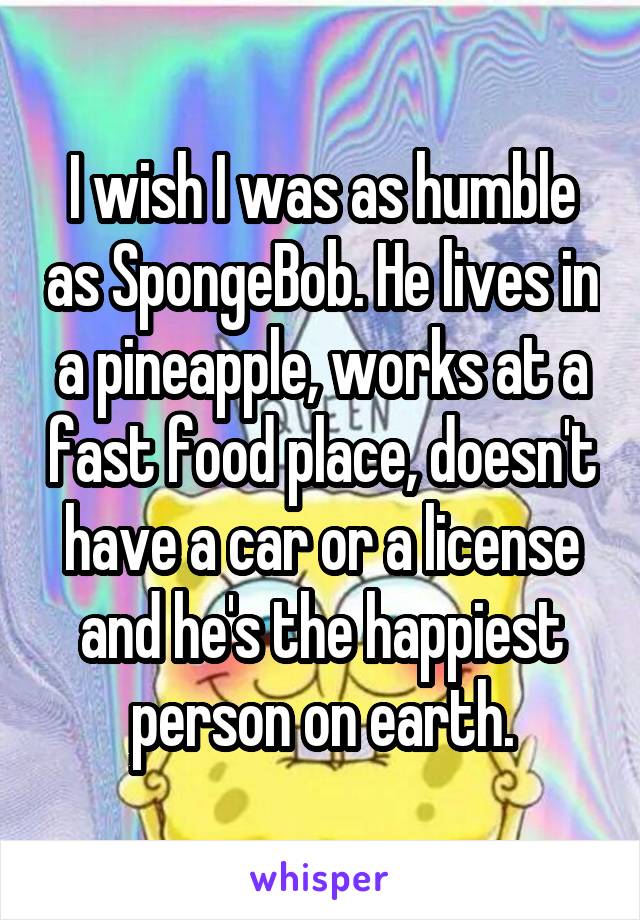 I wish I was as humble as SpongeBob. He lives in a pineapple, works at a fast food place, doesn't have a car or a license and he's the happiest person on earth.