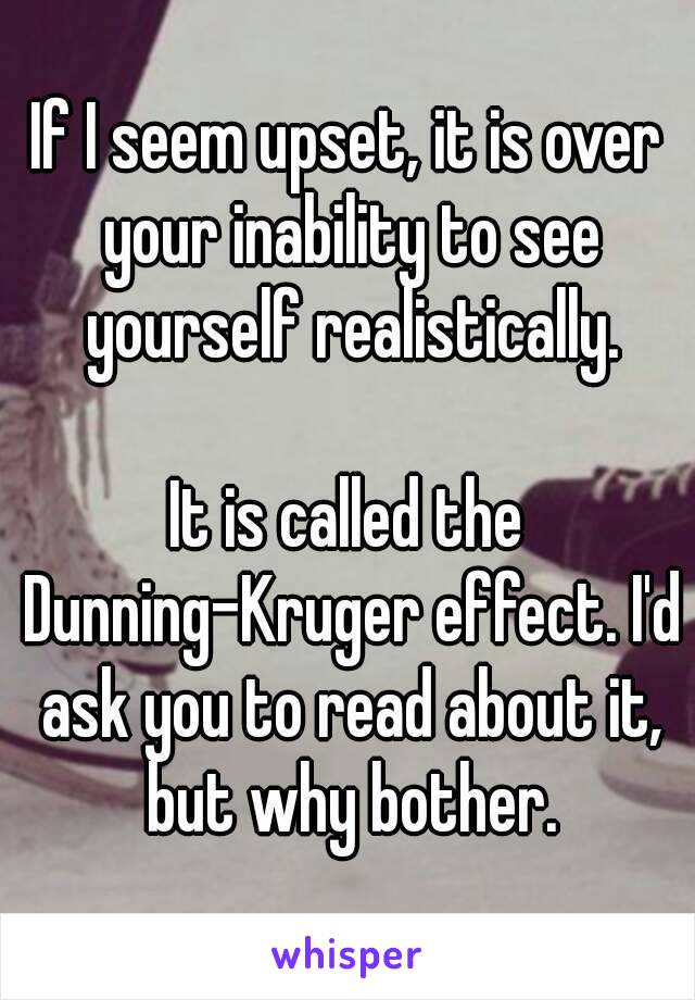 If I seem upset, it is over your inability to see yourself realistically.

It is called the Dunning-Kruger effect. I'd ask you to read about it, but why bother.