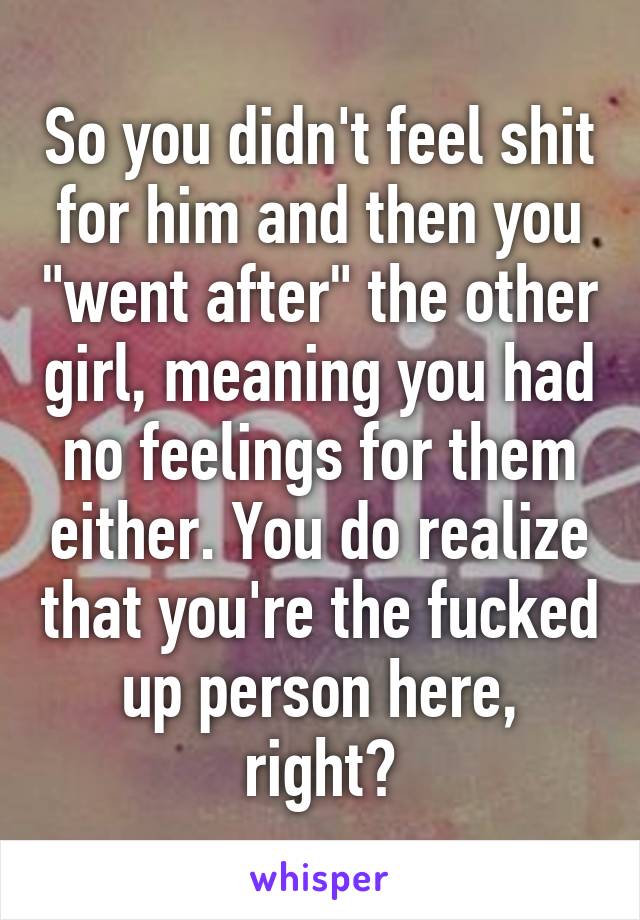 So you didn't feel shit for him and then you "went after" the other girl, meaning you had no feelings for them either. You do realize that you're the fucked up person here, right?