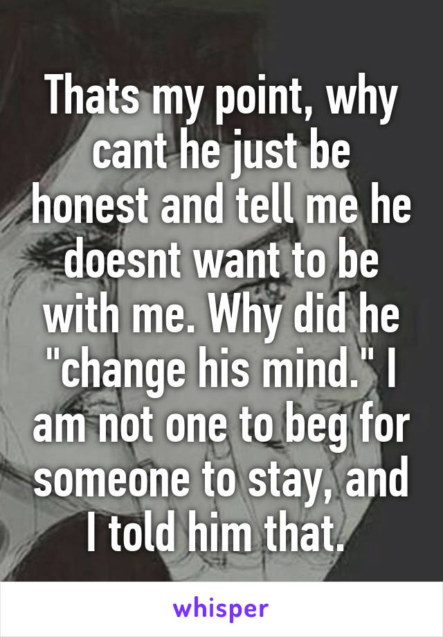 Thats my point, why cant he just be honest and tell me he doesnt want to be with me. Why did he "change his mind." I am not one to beg for someone to stay, and I told him that. 