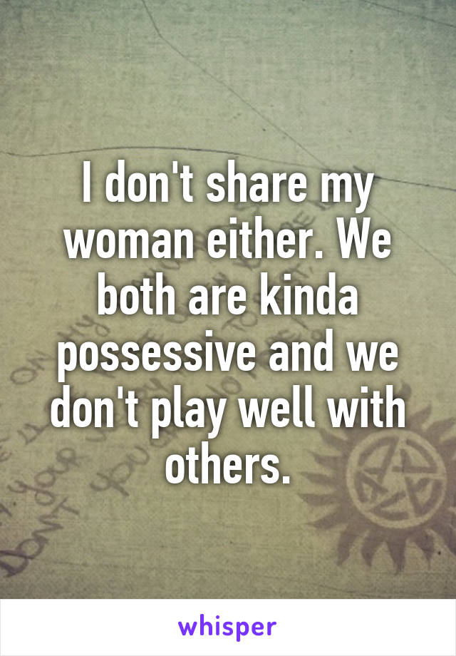 I don't share my woman either. We both are kinda possessive and we don't play well with others.