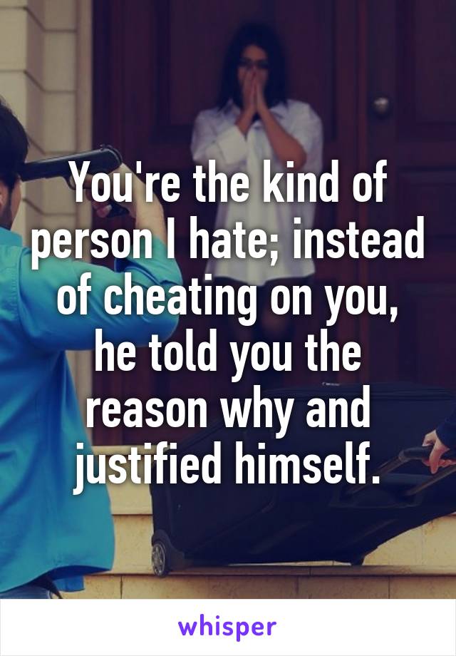 You're the kind of person I hate; instead of cheating on you, he told you the reason why and justified himself.