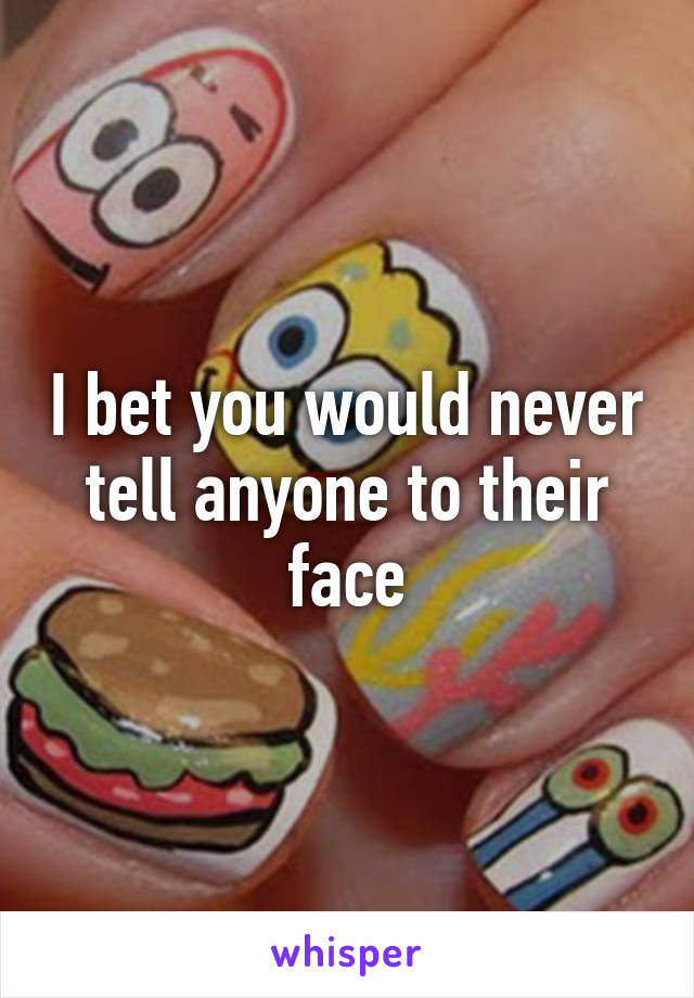 I bet you would never tell anyone to their face
