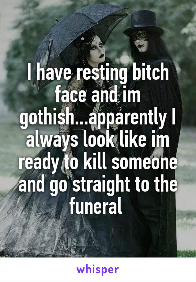 I have resting bitch face and im gothish...apparently I always look like im ready to kill someone and go straight to the funeral 
