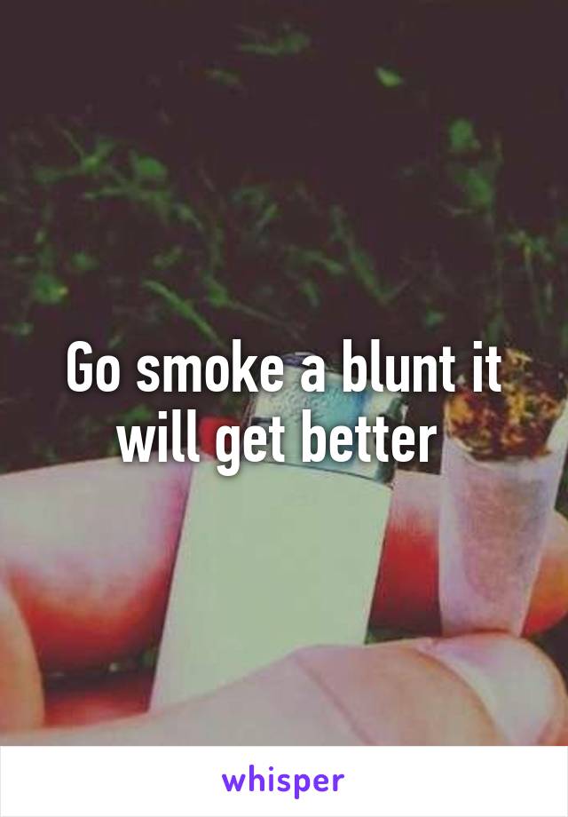 Go smoke a blunt it will get better 