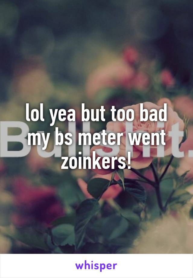 lol yea but too bad my bs meter went zoinkers!