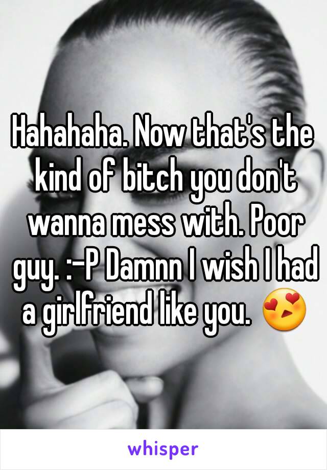 Hahahaha. Now that's the kind of bitch you don't wanna mess with. Poor guy. :-P Damnn I wish I had a girlfriend like you. 😍