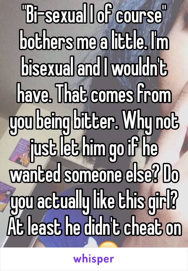 "Bi-sexual I of course" bothers me a little. I'm bisexual and I wouldn't have. That comes from you being bitter. Why not just let him go if he wanted someone else? Do you actually like this girl? At least he didn't cheat on you 😞