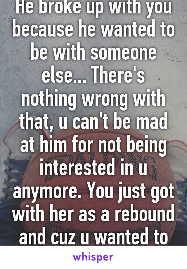 He broke up with you because he wanted to be with someone else... There's nothing wrong with that, u can't be mad at him for not being interested in u anymore. You just got with her as a rebound and cuz u wanted to be a bitch...