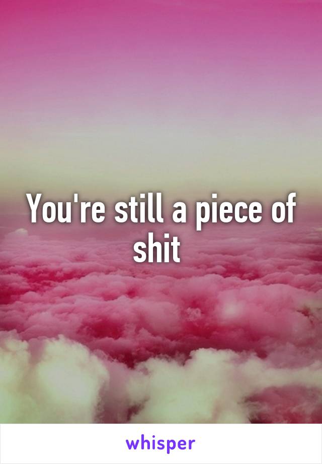 You're still a piece of shit 