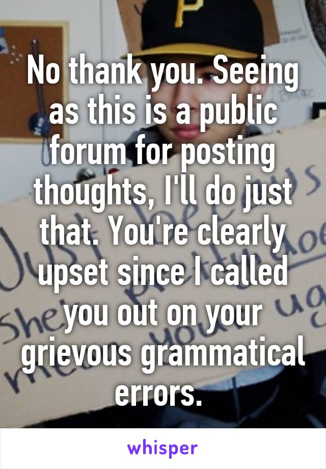 No thank you. Seeing as this is a public forum for posting thoughts, I'll do just that. You're clearly upset since I called you out on your grievous grammatical errors. 