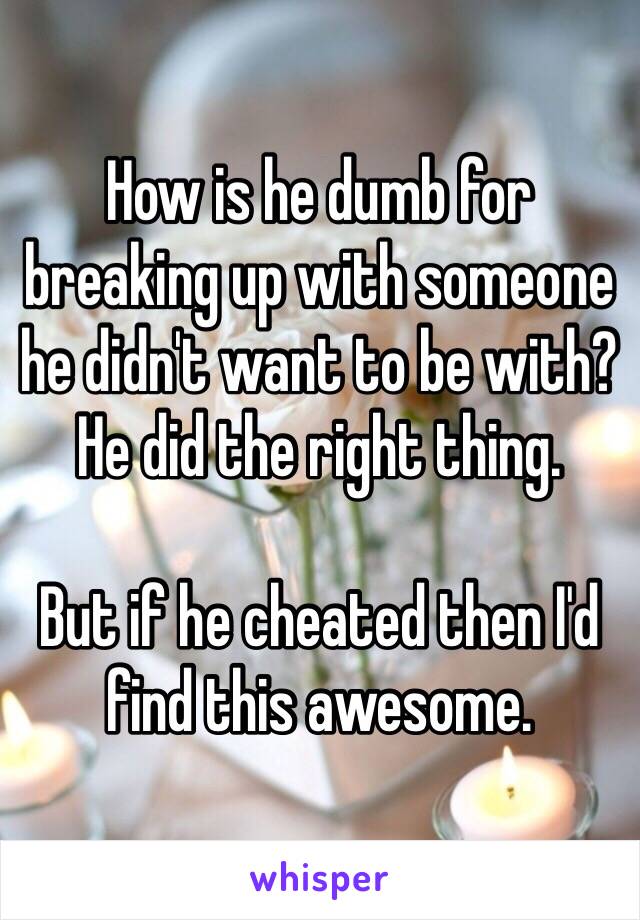 How is he dumb for breaking up with someone he didn't want to be with? 
He did the right thing. 

But if he cheated then I'd find this awesome. 