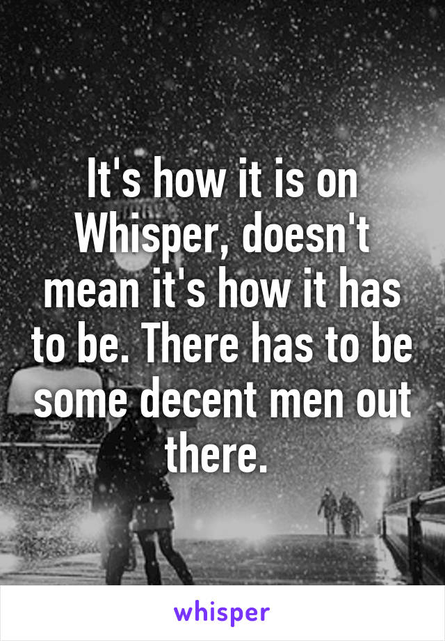 It's how it is on Whisper, doesn't mean it's how it has to be. There has to be some decent men out there. 
