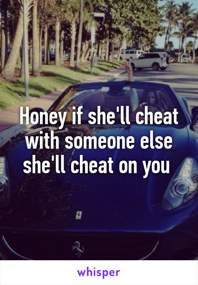 Honey if she'll cheat with someone else she'll cheat on you 