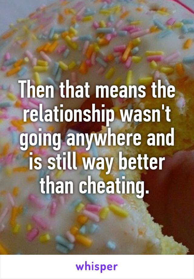 Then that means the relationship wasn't going anywhere and is still way better than cheating. 