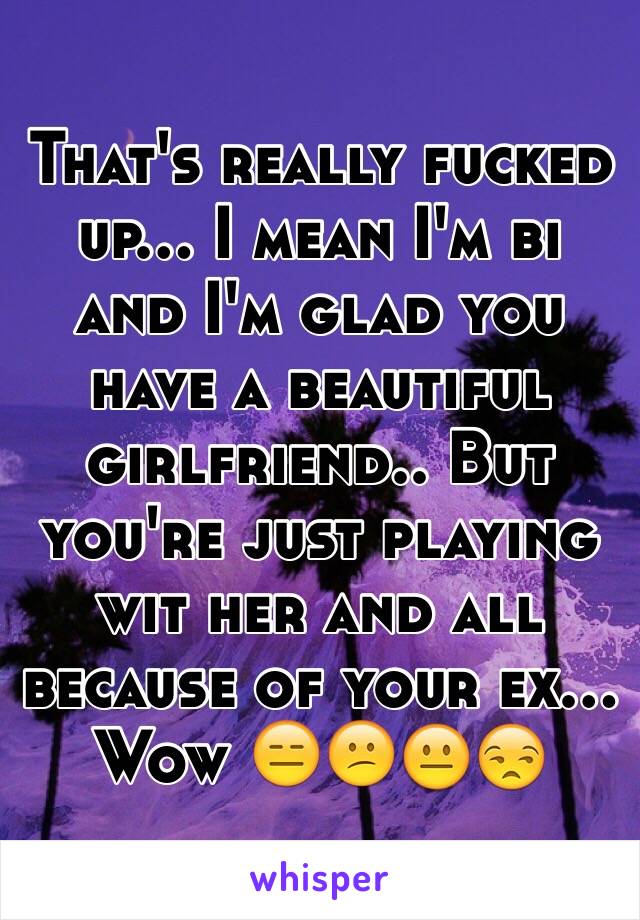 That's really fucked up... I mean I'm bi and I'm glad you have a beautiful girlfriend.. But you're just playing wit her and all because of your ex... Wow 😑😕😐😒