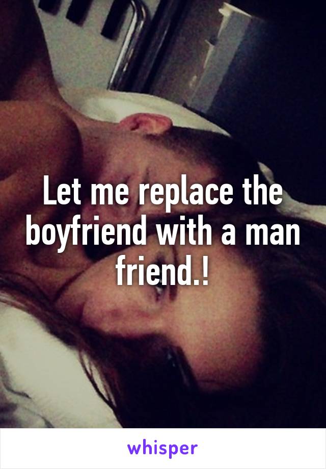 Let me replace the boyfriend with a man friend.!