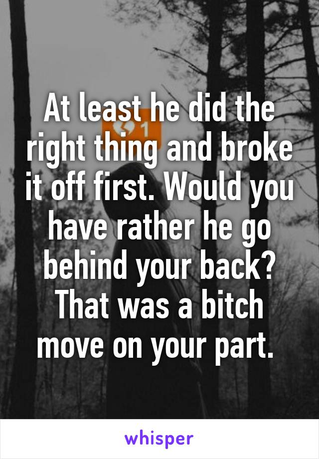 At least he did the right thing and broke it off first. Would you have rather he go behind your back? That was a bitch move on your part. 