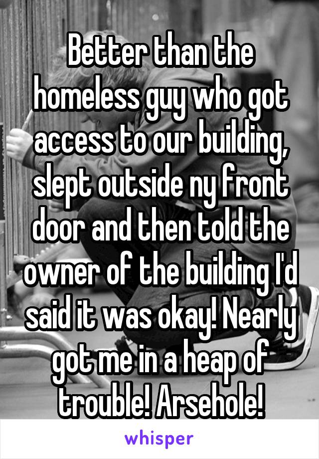 Better than the homeless guy who got access to our building, slept outside ny front door and then told the owner of the building I'd said it was okay! Nearly got me in a heap of trouble! Arsehole!