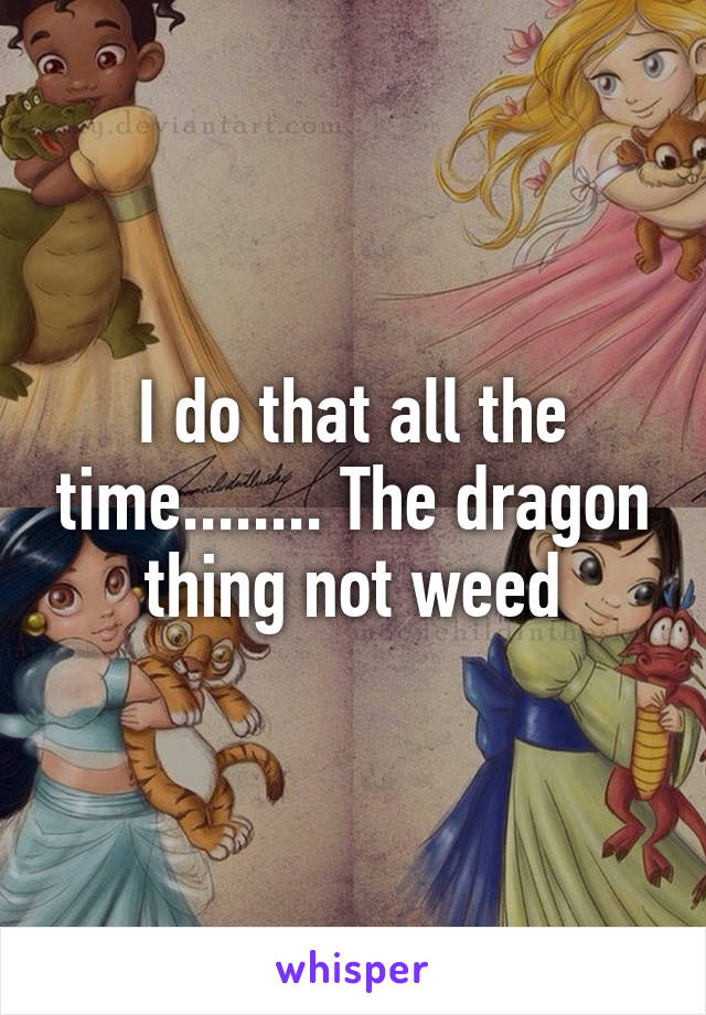 I do that all the time........ The dragon thing not weed
