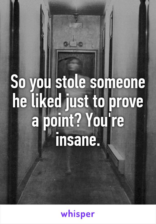 So you stole someone he liked just to prove a point? You're insane.