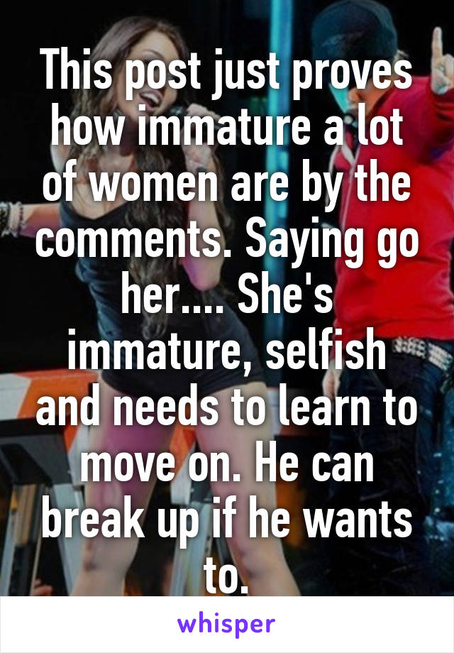 This post just proves how immature a lot of women are by the comments. Saying go her.... She's immature, selfish and needs to learn to move on. He can break up if he wants to.