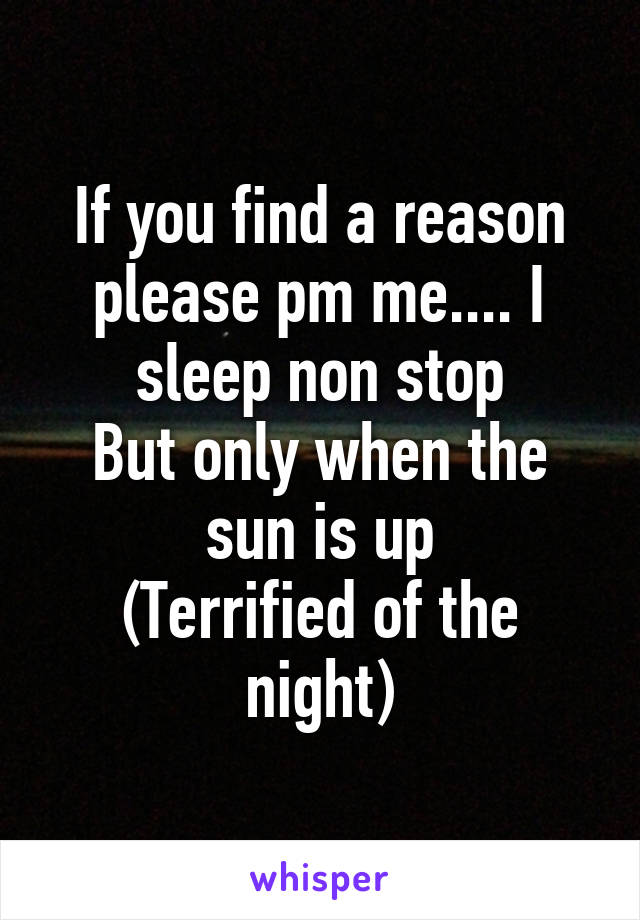 If you find a reason please pm me.... I sleep non stop
But only when the sun is up
(Terrified of the night)