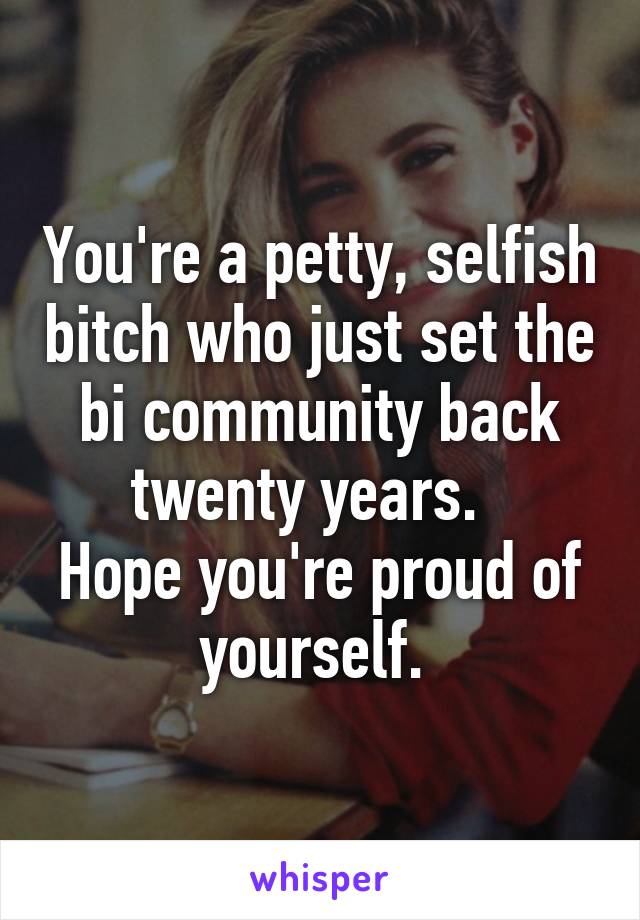 You're a petty, selfish bitch who just set the bi community back twenty years.  
Hope you're proud of yourself. 