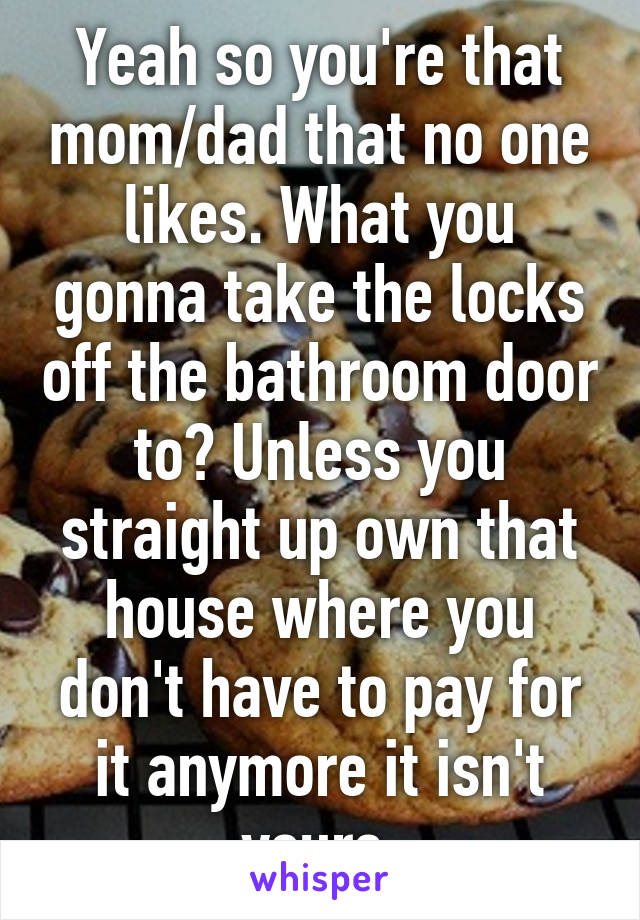 Yeah so you're that mom/dad that no one likes. What you gonna take the locks off the bathroom door to? Unless you straight up own that house where you don't have to pay for it anymore it isn't yours.