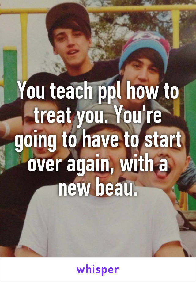 You teach ppl how to treat you. You're going to have to start over again, with a new beau.