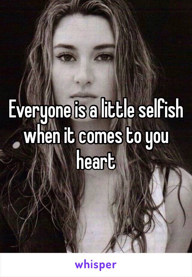 Everyone is a little selfish when it comes to you heart