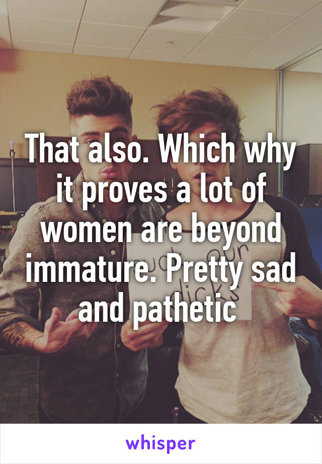 That also. Which why it proves a lot of women are beyond immature. Pretty sad and pathetic 