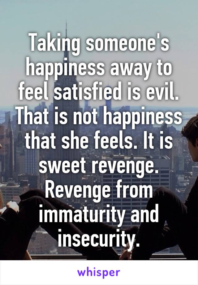 Taking someone's happiness away to feel satisfied is evil. That is not happiness that she feels. It is sweet revenge. Revenge from immaturity and insecurity.