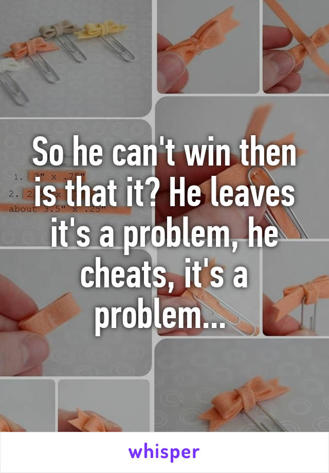 So he can't win then is that it? He leaves it's a problem, he cheats, it's a problem... 