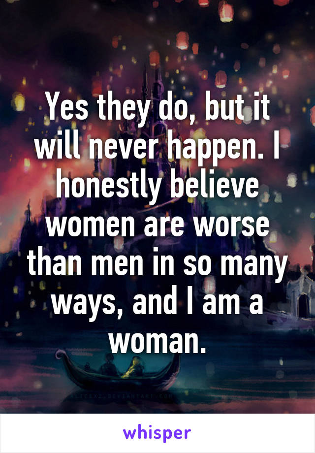 Yes they do, but it will never happen. I honestly believe women are worse than men in so many ways, and I am a woman.