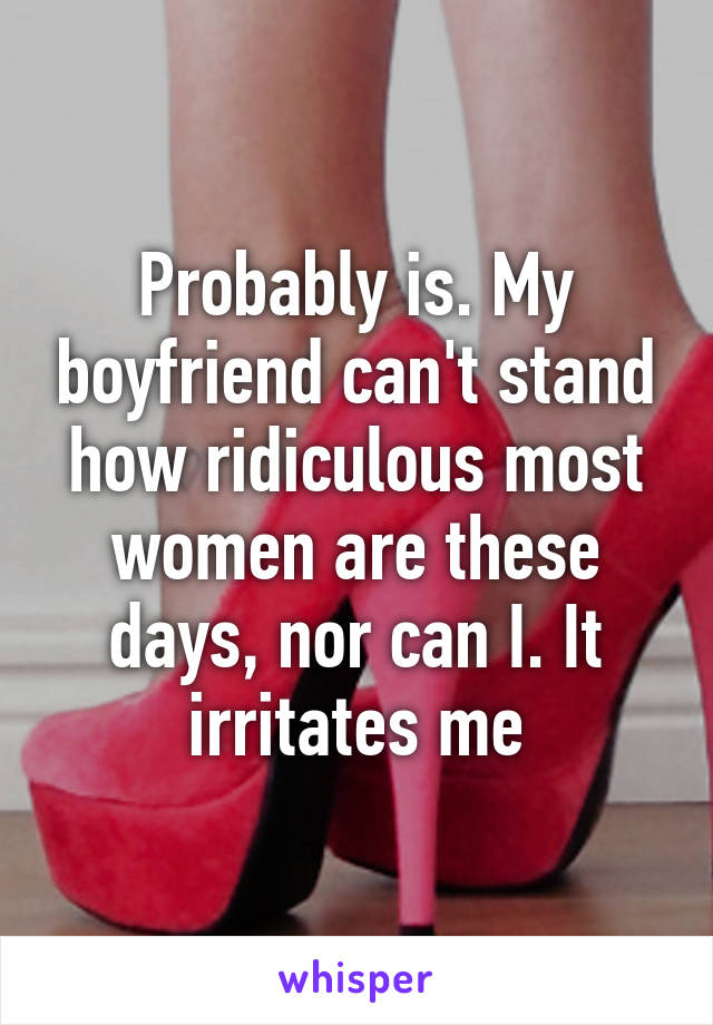 Probably is. My boyfriend can't stand how ridiculous most women are these days, nor can I. It irritates me