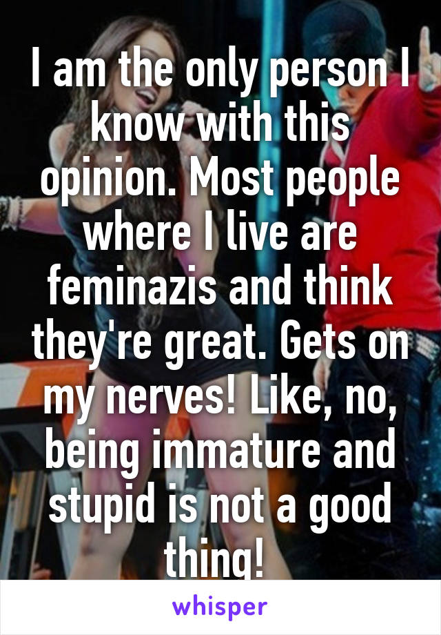 I am the only person I know with this opinion. Most people where I live are feminazis and think they're great. Gets on my nerves! Like, no, being immature and stupid is not a good thing! 