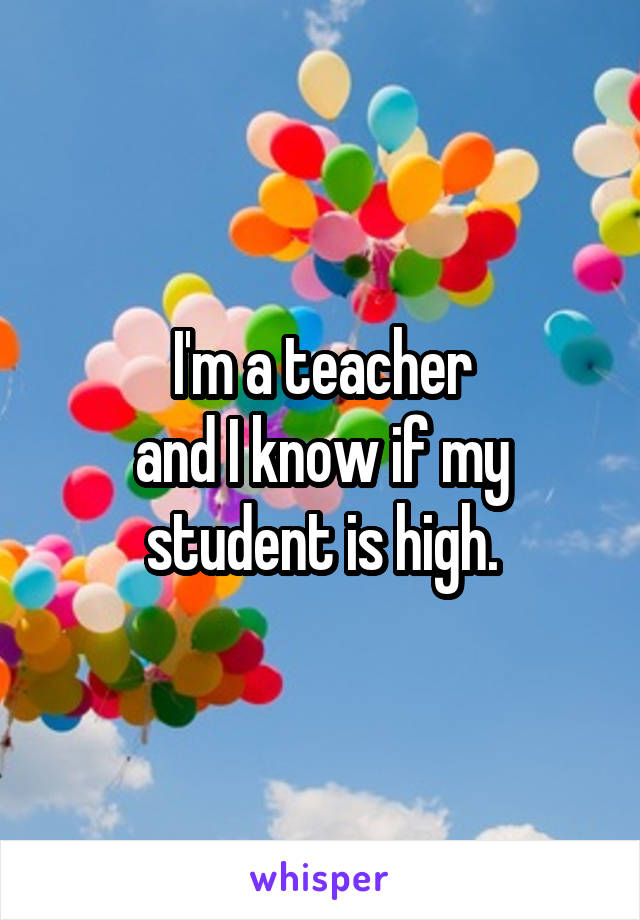 I'm a teacher
and I know if my student is high.