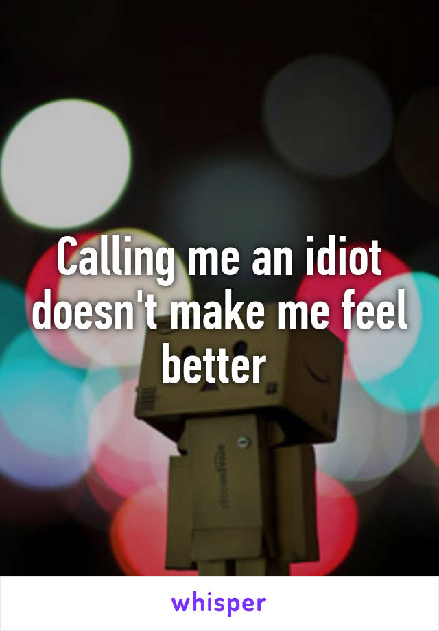 Calling me an idiot doesn't make me feel better 