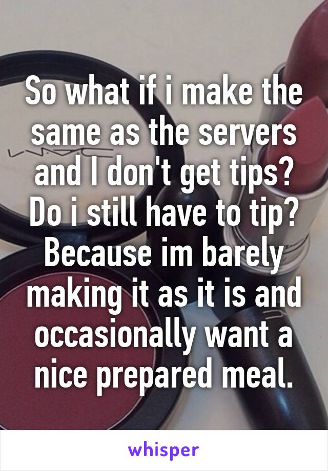 So what if i make the same as the servers and I don't get tips? Do i still have to tip? Because im barely making it as it is and occasionally want a nice prepared meal.
